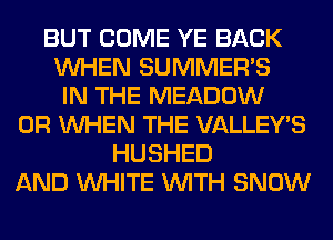 BUT COME YE BACK
WHEN SUMMER'S
IN THE MEADOW
0R WHEN THE VALLEY'S
HUSHED
AND WHITE WITH SNOW
