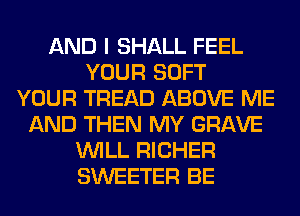AND I SHALL FEEL
YOUR SOFT
YOUR TREAD ABOVE ME
AND THEN MY GRAVE
WILL RICHER
SWEETER BE