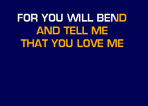 FOR YOU WILL BEND
AND TELL ME
THAT YOU LOVE ME
