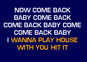 NOW COME BACK
BABY COME BACK
COME BACK BABY COME
COME BACK BABY
I WANNA PLAY HOUSE
WITH YOU HIT IT
