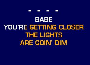 BABE
YOU'RE GETTING CLOSER
THE LIGHTS
ARE GOIN' DIM