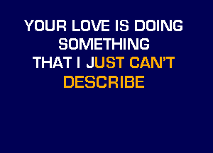 YOUR LOVE IS DOING
SOMETHING
THAT I JUST CANT

DESCRIBE