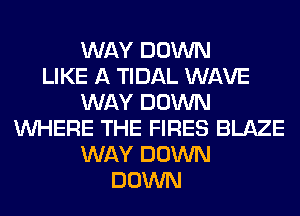 WAY DOWN
LIKE A TIDAL WAVE
WAY DOWN
WHERE THE FIRES BLAZE
WAY DOWN
DOWN