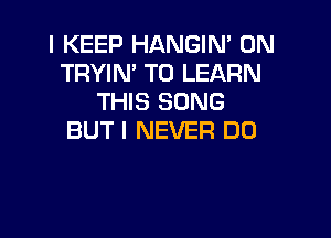 I KEEP HANGIN' 0N
TRYIN' TO LEARN
THIS SONG

BUT I NEVER DO