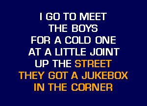 I GO TO MEET
THE BOYS
FOR A COLD ONE
AT A LITTLE JOINT
UP THE STREET
THEY GOT A JUKEBOX
IN THE CORNER
