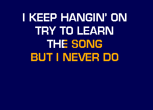 I KEEP HANGIN' 0N
TRY TO LEARN
THE SONG

BUT I NEVER D0