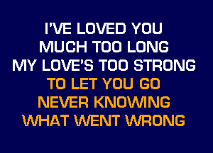 I'VE LOVED YOU
MUCH T00 LONG
MY LOVE'S T00 STRONG
TO LET YOU GO
NEVER KNOUVING
WHAT WENT WRONG