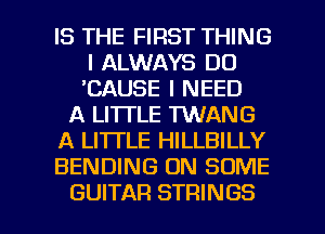IS THE FIRST THING
I ALWAYS DO
'CAUSE I NEED

A LI'ITLE TWANG

A LI'ITLE HILLBILLY

BENDING ON SOME

GUITAR STRINGS l