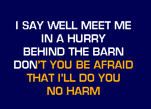 I SAY WELL MEET ME
IN A HURRY
BEHIND THE BARN
DON'T YOU BE AFRAID
THAT I'LL DO YOU
N0 HARM