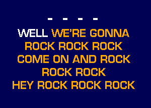 WELL WERE GONNA
ROCK ROCK ROCK
COME ON AND ROCK
ROCK ROCK
HEY ROCK ROCK ROCK