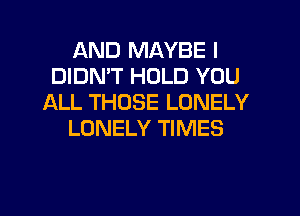 AND MAYBE I
DIDN'T HOLD YOU
ALL THOSE LONELY
LONELY TIMES