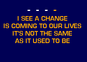 I SEE A CHANGE
IS COMING TO OUR LIVES
ITS NOT THE SAME
AS IT USED TO BE