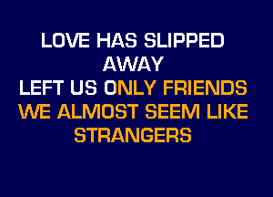 LOVE HAS SLIPPED
AWAY
LEFT US ONLY FRIENDS
WE ALMOST SEEM LIKE
STRANGERS