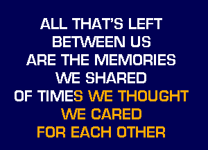 ALL THAT'S LEFT
BETWEEN US
ARE THE MEMORIES
WE SHARED
0F TIMES WE THOUGHT
WE (JARED
FOR EACH OTHER
