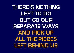 THERES NOTHING
LEFT TO DO
BUT GO OUR

SEPARATE WAYS

AND PICK UP
ALL THE PIECES

LEFT BEHIND US l