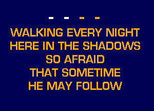 WALKING EVERY NIGHT
HERE IN THE SHADOWS
SO AFRAID
THAT SOMETIME
HE MAY FOLLOW