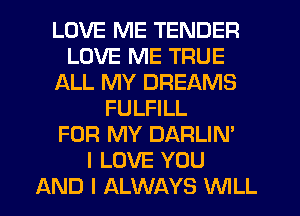 LOVE ME TENDER
LOVE ME TRUE
ALL MY DREAMS
FULFILL
FOR MY DARLIN'

I LOVE YOU
AND I ALWAYS WLL