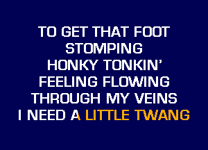 TO GET THAT FOOT
STOMPING
HONKY TONKIN'
FEELING FLOWING
THROUGH MY VEINS
I NEED A LITTLE TWANG