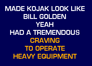 MADE KOJAK LOOK LIKE
BILL GOLDEN
YEAH
HAD A TREMENDOUS
CRAVING
TO OPERATE
HEAW EQUIPMENT