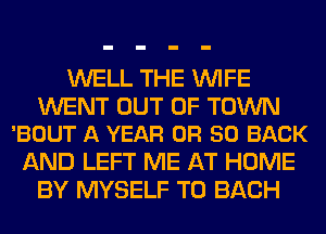 WELL THE WIFE

WENT OUT OF TOWN
'BOUT A YEAR OR 50 BACK

AND LEFT ME AT HOME
BY MYSELF TO EACH