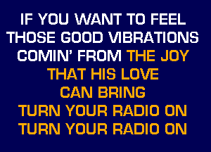 IF YOU WANT TO FEEL
THOSE GOOD VIBRATIONS
COMIM FROM THE JOY
THAT HIS LOVE
CAN BRING
TURN YOUR RADIO 0N
TURN YOUR RADIO 0N