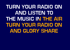 TURN YOUR RADIO ON
AND LISTEN TO
THE MUSIC IN THE AIR
TURN YOUR RADIO ON
AND GLORY SHARE