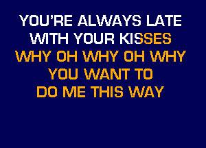 YOU'RE ALWAYS LATE
WITH YOUR KISSES
WHY 0H WHY 0H WHY
YOU WANT TO
DO ME THIS WAY