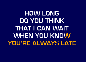 HOW LONG
DO YOU THINK
THAT I CAN WAIT
WHEN YOU KNOW
YOU'RE ALWAYS LATE