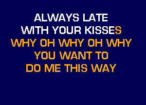 ALWAYS LATE
WITH YOUR KISSES
WHY 0H WHY 0H WHY
YOU WANT TO
DO ME THIS WAY