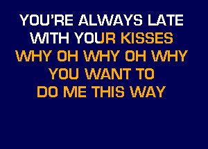 YOU'RE ALWAYS LATE
WITH YOUR KISSES
WHY 0H WHY 0H WHY
YOU WANT TO
DO ME THIS WAY