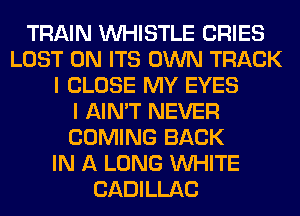 TRAIN WHISTLE CRIES
LOST 0N ITS OWN TRACK
I CLOSE MY EYES
I AIN'T NEVER
COMING BACK
IN A LONG WHITE
CADILLAC