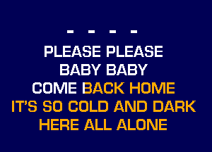 PLEASE PLEASE
BABY BABY
COME BACK HOME
ITS SO COLD AND DARK
HERE ALL ALONE