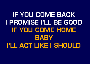 IF YOU COME BACK
I PROMISE I'LL BE GOOD
IF YOU COME HOME
BABY
I'LL ACT LIKE I SHOULD