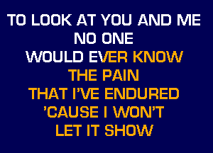 TO LOOK AT YOU AND ME
NO ONE
WOULD EVER KNOW
THE PAIN
THAT I'VE ENDURED
'CAUSE I WON'T
LET IT SHOW