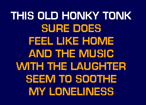 THIS OLD HONKY TONK
SURE DOES
FEEL LIKE HOME
AND THE MUSIC
WITH THE LAUGHTER
SEEM TO SOOTHE
MY LONELINESS
