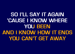 SO I'LL SAY IT AGAIN
'CAUSE I KNOW WHERE
YOU BEEN
AND I KNOW HOW IT ENDS
YOU CAN'T GET AWAY