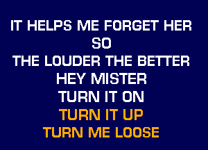 IT HELPS ME FORGET HER

SO
THE LOUDER THE BETTER

HEY MISTER
TURN IT ON

TURN IT UP
TURN ME LOOSE