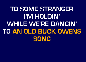 T0 SOME STRANGER
I'M HOLDIN'
WHILE WERE DANCIN'
TO AN OLD BUCK OWENS
SONG