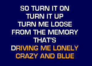 SO TURN IT ON
TURN IT UP
TURN ME LOOSE
FROM THE MEMORY
THAT'S
DRIVING ME LONELY
CRAZY AND BLUE