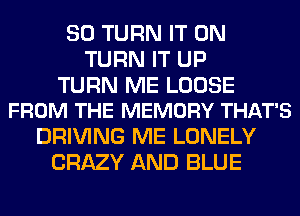 SO TURN IT ON
TURN IT UP

TURN ME LOOSE
FROM THE MEMORY THAT'S

DRIVING ME LONELY
CRAZY AND BLUE