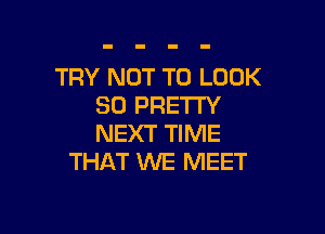 TRY NOT TO LOOK
SO PRETTY

NEXT TIME
THAT 1'NE MEET