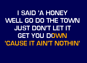 I SAID 'A HONEY
WELL GO DO THE TOWN
JUST DON'T LET IT
GET YOU DOWN
'CAUSE IT AIN'T NOTHIN'