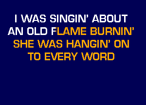 I WAS SINGIM ABOUT
AN OLD FLAME BURNIN'
SHE WAS HANGIN' ON
TO EVERY WORD