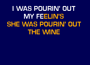 I WAS POURIM OUT
MY FEELIN'S
SHE WAS POURIM OUT
THE WINE