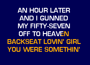 AN HOUR LATER
AND I GUNNED
MY FlFTY-SEVEN
OFF TO HEAVEN
BACKSEAT LOVIN' GIRL
YOU WERE SOMETHIN'