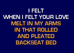 I FELT
WHEN I FELT YOUR LOVE
MELT IN MY ARMS
IN THAT ROLLED
AND PLEATED
BACKSEAT BED