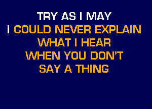 TRY AS I MAY
I COULD NEVER EXPLAIN
INHAT I HEAR
INHEN YOU DON'T
SAY A THING