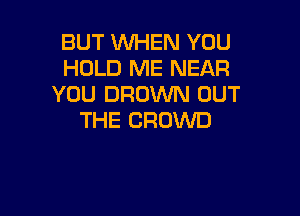 BUT WHEN YOU
HOLD ME NEAR
YOU BROWN OUT

THE CROWD