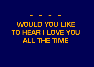 WOULD YOU LIKE
TO HEAR I LOVE YOU

ALL THE TIME