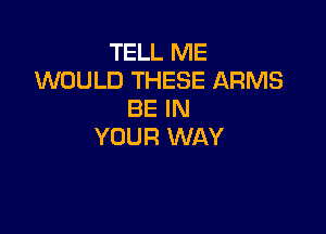 TELL ME
WOULD THESE ARMS
BE IN

YOUR WAY